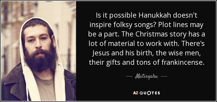 Is it possible Hanukkah doesn't inspire folksy songs? Plot lines may be a part. The Christmas story has a lot of material to work with. There's Jesus and his birth, the wise men, their gifts and tons of frankincense. - Matisyahu