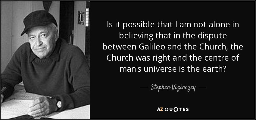 Is it possible that I am not alone in believing that in the dispute between Galileo and the Church, the Church was right and the centre of man's universe is the earth? - Stephen Vizinczey
