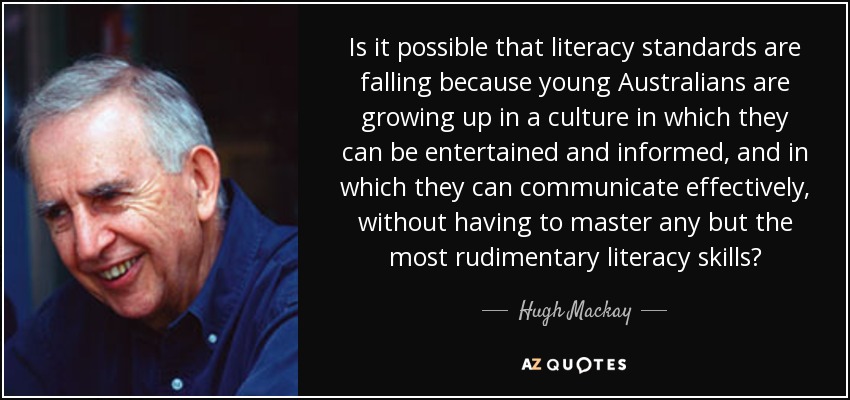 Is it possible that literacy standards are falling because young Australians are growing up in a culture in which they can be entertained and informed, and in which they can communicate effectively, without having to master any but the most rudimentary literacy skills? - Hugh Mackay
