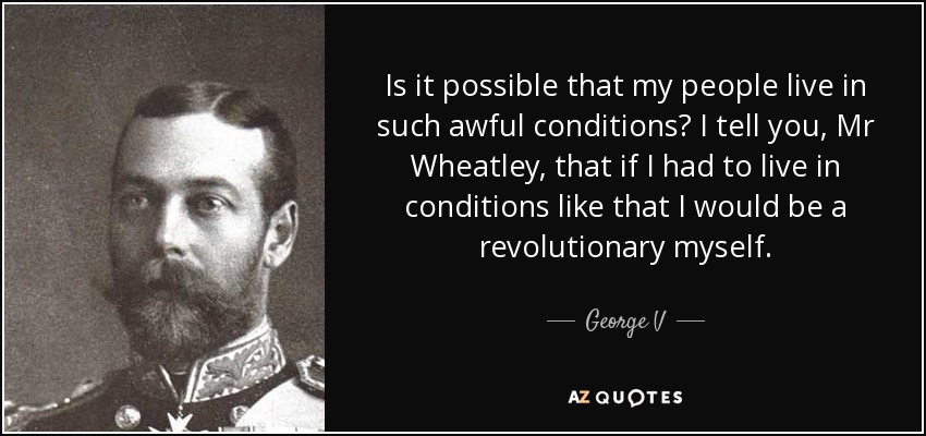 Is it possible that my people live in such awful conditions? I tell you, Mr Wheatley, that if I had to live in conditions like that I would be a revolutionary myself. - George V