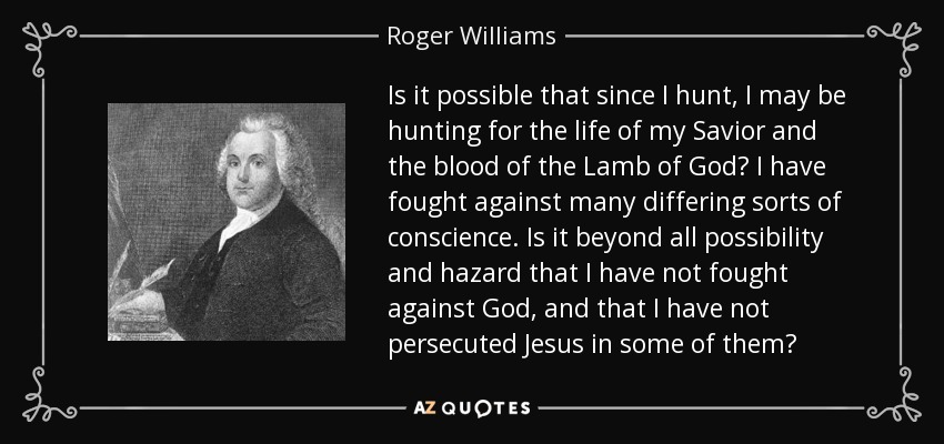 Is it possible that since I hunt, I may be hunting for the life of my Savior and the blood of the Lamb of God? I have fought against many differing sorts of conscience. Is it beyond all possibility and hazard that I have not fought against God, and that I have not persecuted Jesus in some of them? - Roger Williams