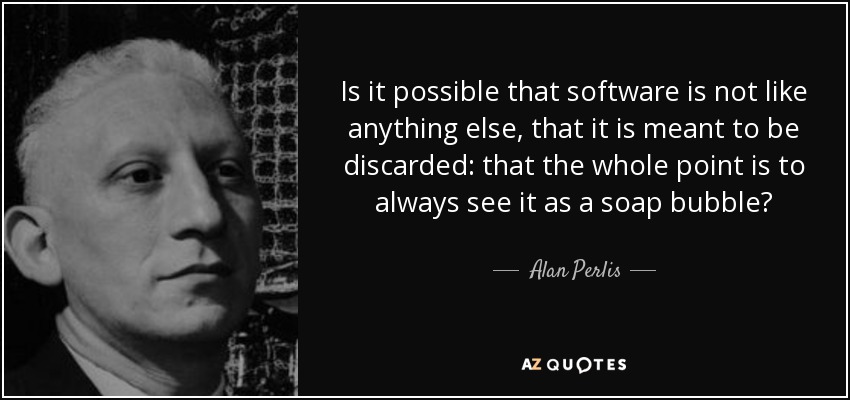 Is it possible that software is not like anything else, that it is meant to be discarded: that the whole point is to always see it as a soap bubble? - Alan Perlis