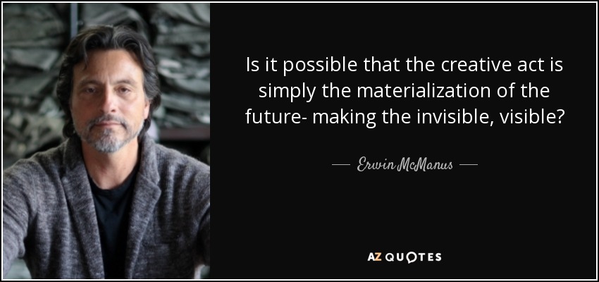 Is it possible that the creative act is simply the materialization of the future- making the invisible, visible? - Erwin McManus