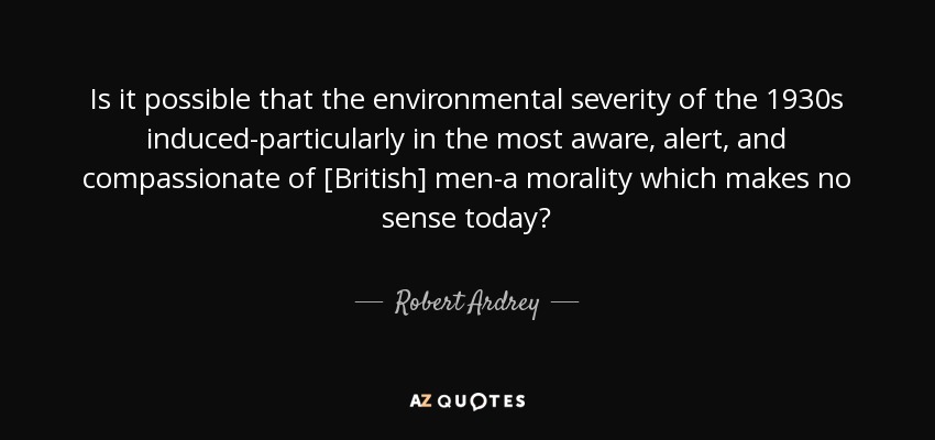 Is it possible that the environmental severity of the 1930s induced-particularly in the most aware, alert, and compassionate of [British] men-a morality which makes no sense today? - Robert Ardrey