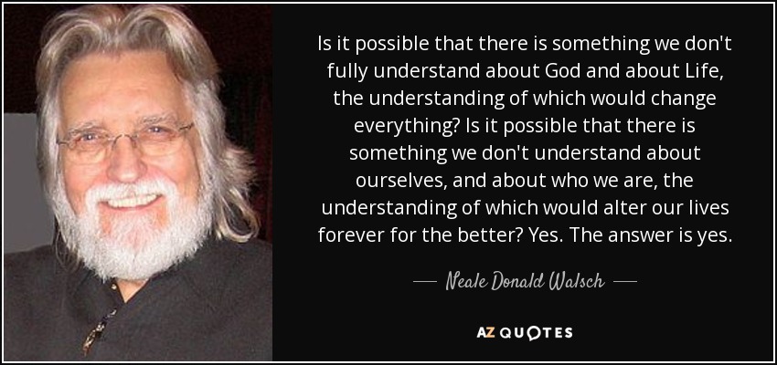 Is it possible that there is something we don't fully understand about God and about Life, the understanding of which would change everything? Is it possible that there is something we don't understand about ourselves, and about who we are, the understanding of which would alter our lives forever for the better? Yes. The answer is yes. - Neale Donald Walsch