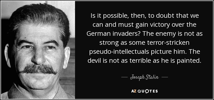 Is it possible, then, to doubt that we can and must gain victory over the German invaders? The enemy is not as strong as some terror-stricken pseudo-intellectuals picture him. The devil is not as terrible as he is painted. - Joseph Stalin