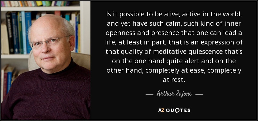 Is it possible to be alive, active in the world, and yet have such calm, such kind of inner openness and presence that one can lead a life, at least in part, that is an expression of that quality of meditative quiescence that's on the one hand quite alert and on the other hand, completely at ease, completely at rest. - Arthur Zajonc