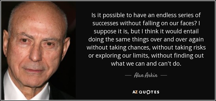 Is it possible to have an endless series of successes without falling on our faces? I suppose it is, but I think it would entail doing the same things over and over again without taking chances, without taking risks or exploring our limits, without finding out what we can and can't do. - Alan Arkin
