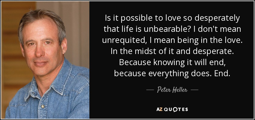 Is it possible to love so desperately that life is unbearable? I don't mean unrequited, I mean being in the love. In the midst of it and desperate. Because knowing it will end, because everything does. End. - Peter Heller