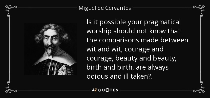 Is it possible your pragmatical worship should not know that the comparisons made between wit and wit, courage and courage, beauty and beauty, birth and birth, are always odious and ill taken?. - Miguel de Cervantes