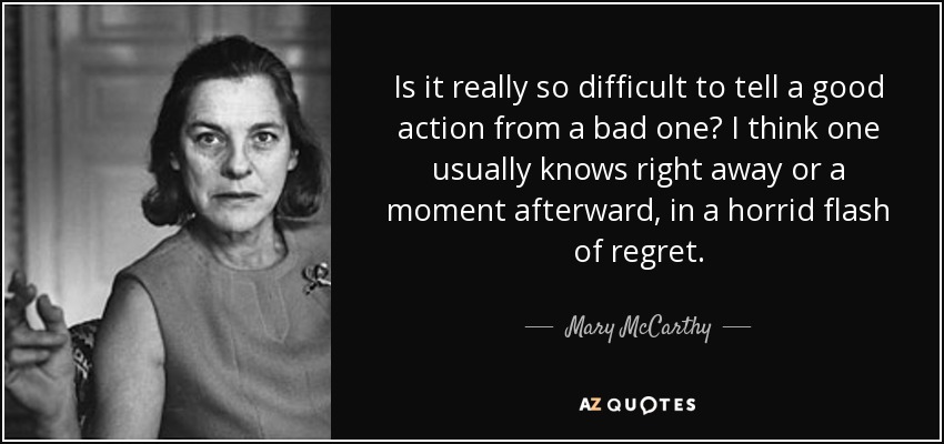 Is it really so difficult to tell a good action from a bad one? I think one usually knows right away or a moment afterward, in a horrid flash of regret. - Mary McCarthy