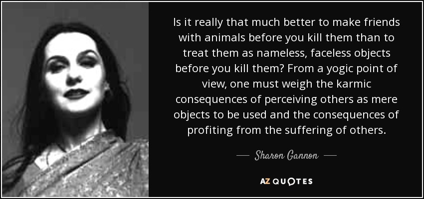 Is it really that much better to make friends with animals before you kill them than to treat them as nameless, faceless objects before you kill them? From a yogic point of view, one must weigh the karmic consequences of perceiving others as mere objects to be used and the consequences of profiting from the suffering of others. - Sharon Gannon
