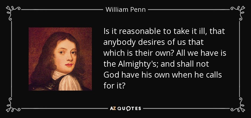 Is it reasonable to take it ill, that anybody desires of us that which is their own? All we have is the Almighty's; and shall not God have his own when he calls for it? - William Penn
