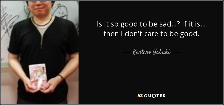 Is it so good to be sad...? If it is... then I don't care to be good. - Kentaro Yabuki