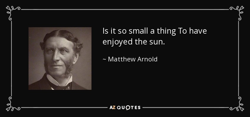 Is it so small a thing To have enjoyed the sun. - Matthew Arnold