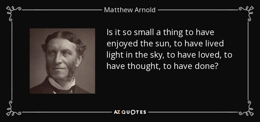 Is it so small a thing to have enjoyed the sun, to have lived light 	in the sky, to have loved, to have thought, to have done? - Matthew Arnold