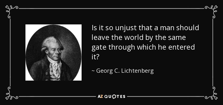 Is it so unjust that a man should leave the world by the same gate through which he entered it? - Georg C. Lichtenberg
