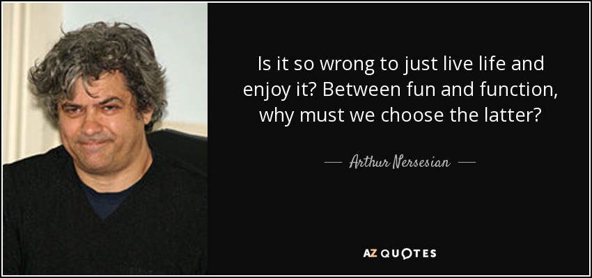 Is it so wrong to just live life and enjoy it? Between fun and function, why must we choose the latter? - Arthur Nersesian