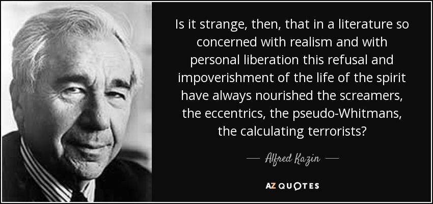 Is it strange, then, that in a literature so concerned with realism and with personal liberation this refusal and impoverishment of the life of the spirit have always nourished the screamers, the eccentrics, the pseudo-Whitmans, the calculating terrorists? - Alfred Kazin