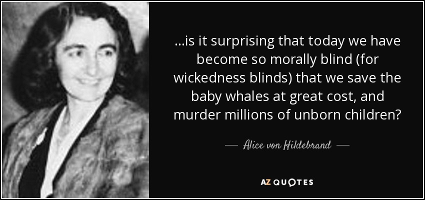...is it surprising that today we have become so morally blind (for wickedness blinds) that we save the baby whales at great cost, and murder millions of unborn children? - Alice von Hildebrand