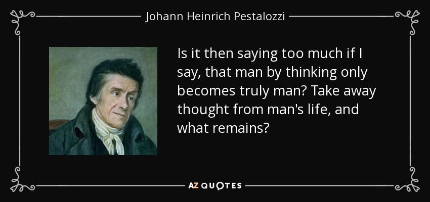 Is it then saying too much if I say, that man by thinking only becomes truly man? Take away thought from man's life, and what remains? - Johann Heinrich Pestalozzi