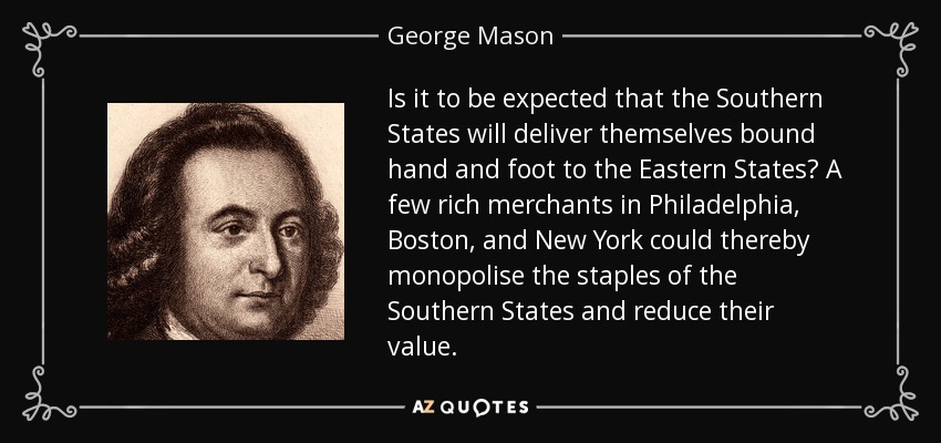 Is it to be expected that the Southern States will deliver themselves bound hand and foot to the Eastern States? A few rich merchants in Philadelphia, Boston, and New York could thereby monopolise the staples of the Southern States and reduce their value. - George Mason