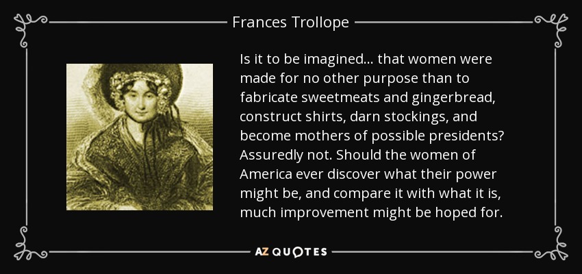 Is it to be imagined ... that women were made for no other purpose than to fabricate sweetmeats and gingerbread, construct shirts, darn stockings, and become mothers of possible presidents? Assuredly not. Should the women of America ever discover what their power might be, and compare it with what it is, much improvement might be hoped for. - Frances Trollope