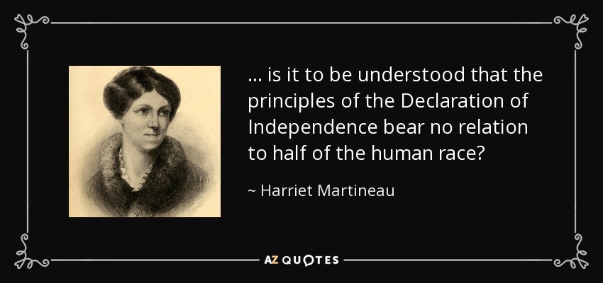 . . . is it to be understood that the principles of the Declaration of Independence bear no relation to half of the human race? - Harriet Martineau