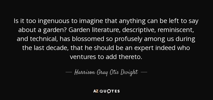 Is it too ingenuous to imagine that anything can be left to say about a garden? Garden literature, descriptive, reminiscent, and technical, has blossomed so profusely among us during the last decade, that he should be an expert indeed who ventures to add thereto. - Harrison Gray Otis Dwight