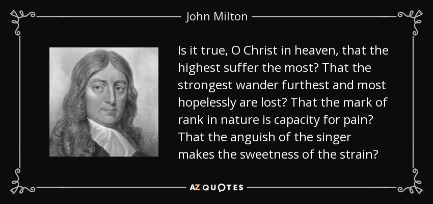 Is it true, O Christ in heaven, that the highest suffer the most? That the strongest wander furthest and most hopelessly are lost? That the mark of rank in nature is capacity for pain? That the anguish of the singer makes the sweetness of the strain? - John Milton