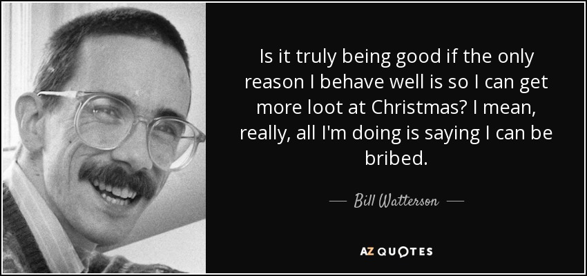 Is it truly being good if the only reason I behave well is so I can get more loot at Christmas? I mean, really, all I'm doing is saying I can be bribed. - Bill Watterson