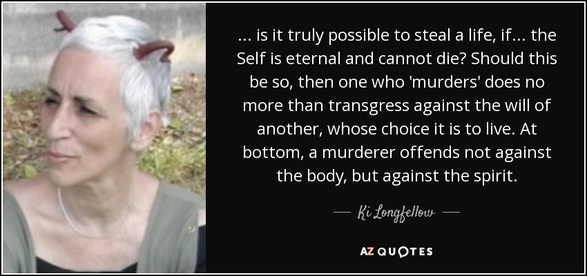 ... is it truly possible to steal a life, if... the Self is eternal and cannot die? Should this be so, then one who 'murders' does no more than transgress against the will of another, whose choice it is to live. At bottom, a murderer offends not against the body, but against the spirit. - Ki Longfellow