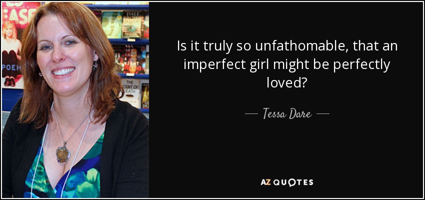 Is it truly so unfathomable, that an imperfect girl might be perfectly loved? - Tessa Dare
