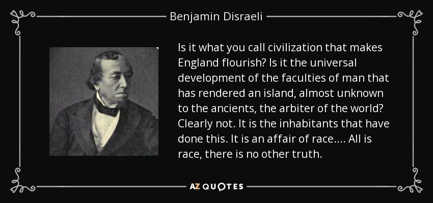 Is it what you call civilization that makes England flourish? Is it the universal development of the faculties of man that has rendered an island, almost unknown to the ancients, the arbiter of the world? Clearly not. It is the inhabitants that have done this. It is an affair of race.... All is race, there is no other truth. - Benjamin Disraeli