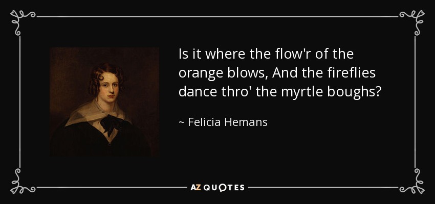 Is it where the flow'r of the orange blows, And the fireflies dance thro' the myrtle boughs? - Felicia Hemans