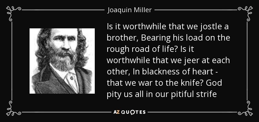 Is it worthwhile that we jostle a brother, Bearing his load on the rough road of life? Is it worthwhile that we jeer at each other, In blackness of heart - that we war to the knife? God pity us all in our pitiful strife - Joaquin Miller