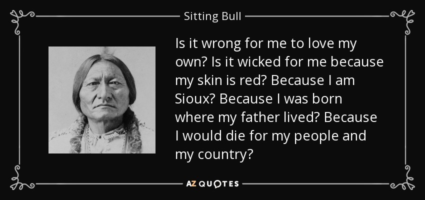 Is it wrong for me to love my own? Is it wicked for me because my skin is red? Because I am Sioux? Because I was born where my father lived? Because I would die for my people and my country? - Sitting Bull