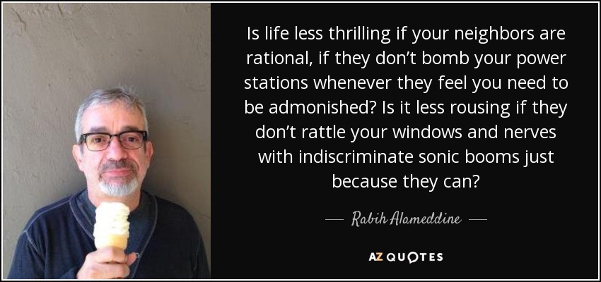 Is life less thrilling if your neighbors are rational, if they don’t bomb your power stations whenever they feel you need to be admonished? Is it less rousing if they don’t rattle your windows and nerves with indiscriminate sonic booms just because they can? - Rabih Alameddine