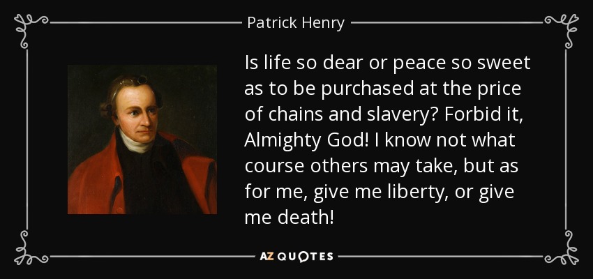 Is life so dear or peace so sweet as to be purchased at the price of chains and slavery? Forbid it, Almighty God! I know not what course others may take, but as for me, give me liberty, or give me death! - Patrick Henry