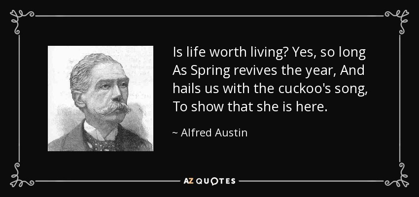 Is life worth living? Yes, so long As Spring revives the year, And hails us with the cuckoo's song, To show that she is here. - Alfred Austin