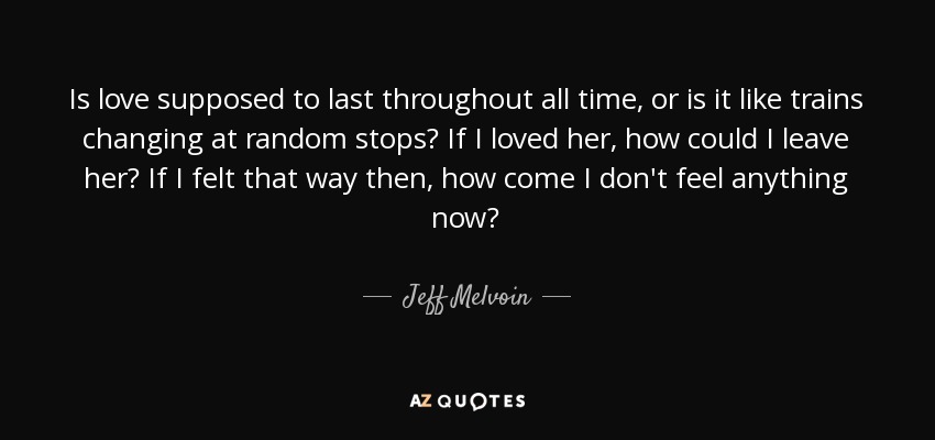 Is love supposed to last throughout all time, or is it like trains changing at random stops? If I loved her, how could I leave her? If I felt that way then, how come I don't feel anything now? - Jeff Melvoin
