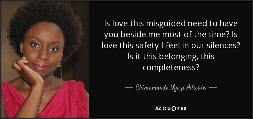 Is love this misguided need to have you beside me most of the time? Is love this safety I feel in our silences? Is it this belonging, this completeness? - Chimamanda Ngozi Adichie