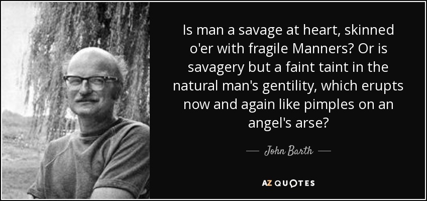 Is man a savage at heart, skinned o'er with fragile Manners? Or is savagery but a faint taint in the natural man's gentility, which erupts now and again like pimples on an angel's arse? - John Barth