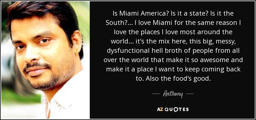Is Miami America? Is it a state? Is it the South? ... I love Miami for the same reason I love the places I love most around the world... it's the mix here, this big, messy, dysfunctional hell broth of people from all over the world that make it so awesome and make it a place I want to keep coming back to. Also the food's good. - Anthony