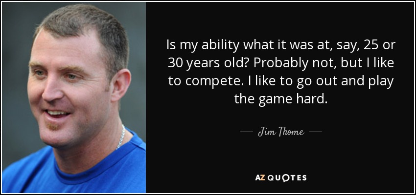 Is my ability what it was at, say, 25 or 30 years old? Probably not, but I like to compete. I like to go out and play the game hard. - Jim Thome