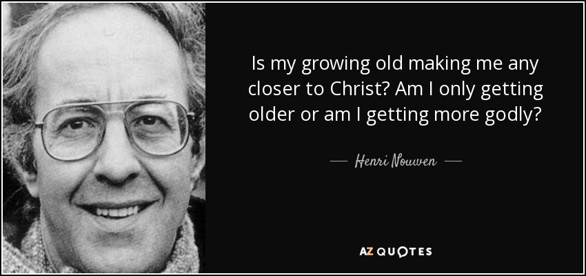 Is my growing old making me any closer to Christ? Am I only getting older or am I getting more godly? - Henri Nouwen