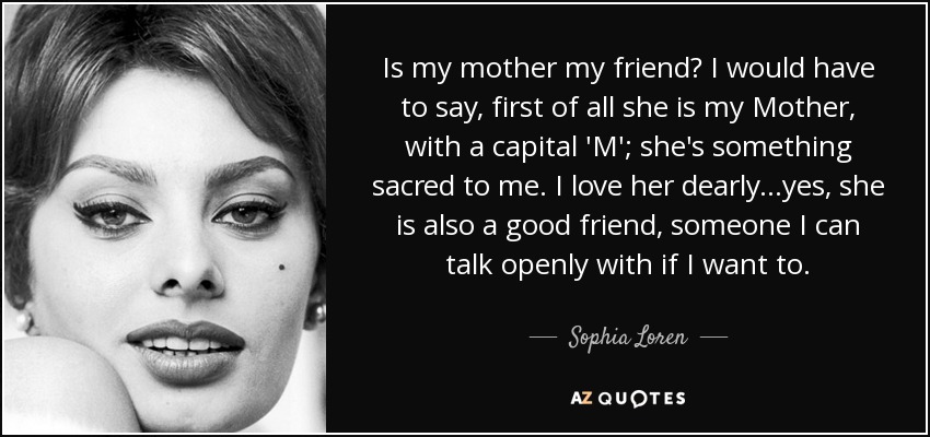 Is my mother my friend? I would have to say, first of all she is my Mother, with a capital 'M'; she's something sacred to me. I love her dearly...yes, she is also a good friend, someone I can talk openly with if I want to. - Sophia Loren