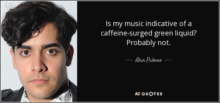 Is my music indicative of a caffeine-surged green liquid? Probably not. - Alan Palomo