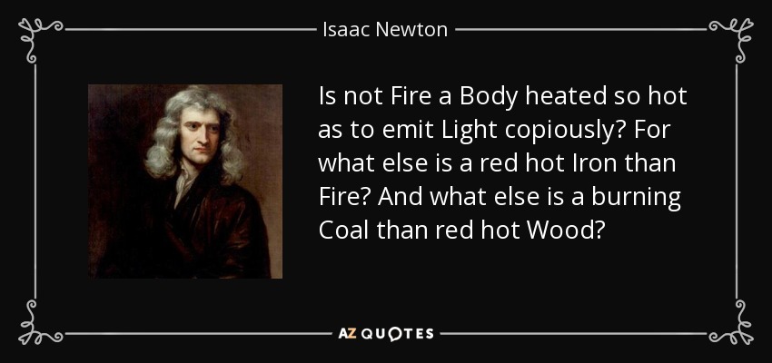 Is not Fire a Body heated so hot as to emit Light copiously? For what else is a red hot Iron than Fire? And what else is a burning Coal than red hot Wood? - Isaac Newton