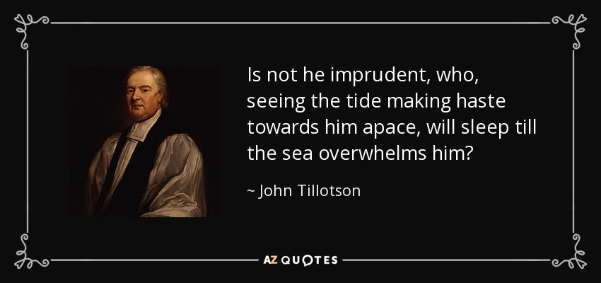 Is not he imprudent, who, seeing the tide making haste towards him apace, will sleep till the sea overwhelms him? - John Tillotson